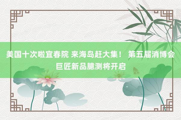 美国十次啦宜春院 来海岛赶大集！ 第五届消博会巨匠新品臆测将开启