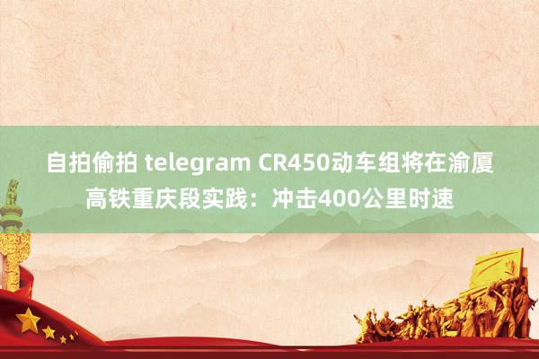 自拍偷拍 telegram CR450动车组将在渝厦高铁重庆段实践：冲击400公里时速