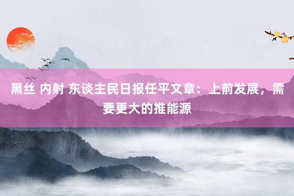 黑丝 内射 东谈主民日报任平文章：上前发展，需要更大的推能源