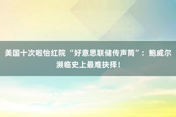 美国十次啦怡红院 “好意思联储传声筒”：鲍威尔濒临史上最难抉择！