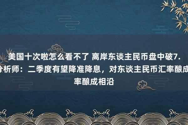 美国十次啦怎么看不了 离岸东谈主民币盘中破7.4！分析师：二季度有望降准降息，对东谈主民币汇率酿成相沿