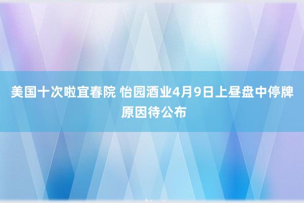 美国十次啦宜春院 怡园酒业4月9日上昼盘中停牌 原因待公布