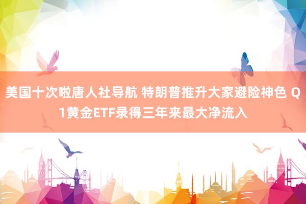 美国十次啦唐人社导航 特朗普推升大家避险神色 Q1黄金ETF录得三年来最大净流入
