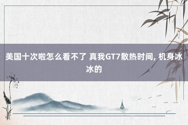 美国十次啦怎么看不了 真我GT7散热时间， 机身冰冰的