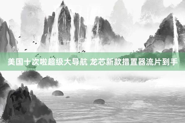 美国十次啦超级大导航 龙芯新款措置器流片到手