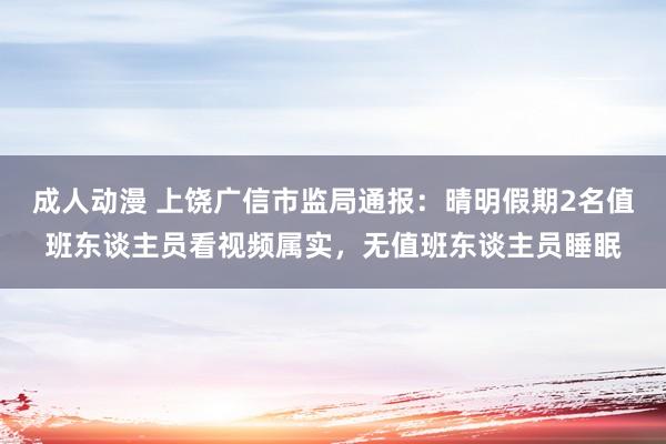成人动漫 上饶广信市监局通报：晴明假期2名值班东谈主员看视频属实，无值班东谈主员睡眠