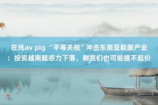 在线av pig “平等关税”冲击东南亚鞋服产业：投资越南眩惑力下落，耐克们也可能提不起价