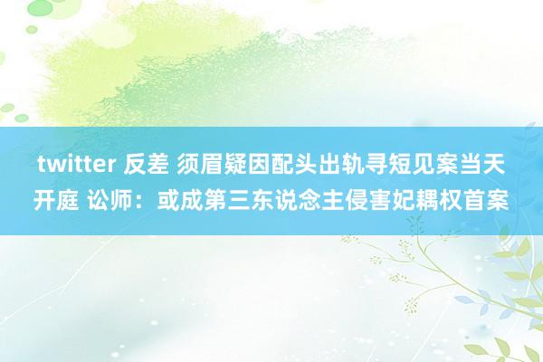 twitter 反差 须眉疑因配头出轨寻短见案当天开庭 讼师：或成第三东说念主侵害妃耦权首案