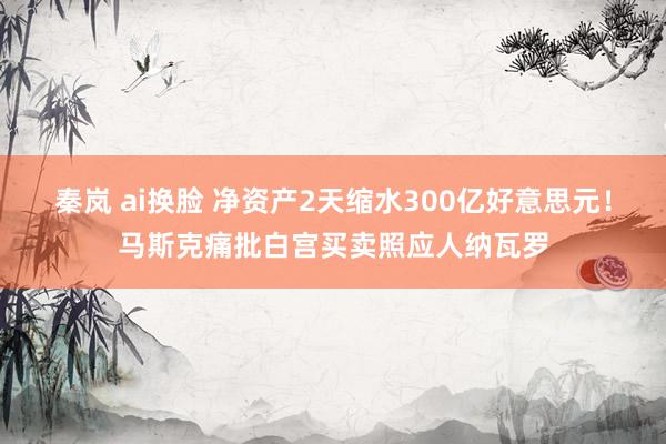 秦岚 ai换脸 净资产2天缩水300亿好意思元！马斯克痛批白宫买卖照应人纳瓦罗