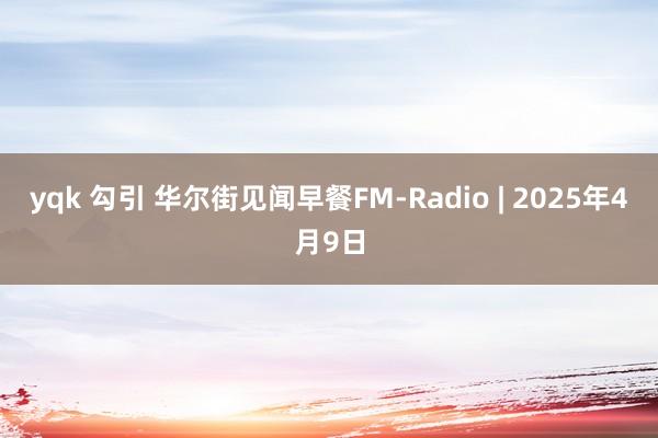 yqk 勾引 华尔街见闻早餐FM-Radio | 2025年4月9日