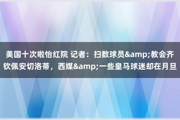 美国十次啦怡红院 记者：扫数球员&教会齐钦佩安切洛蒂，西媒&一些皇马球迷却在月旦