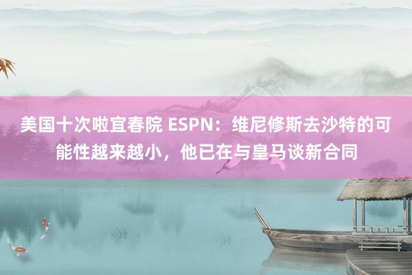 美国十次啦宜春院 ESPN：维尼修斯去沙特的可能性越来越小，他已在与皇马谈新合同