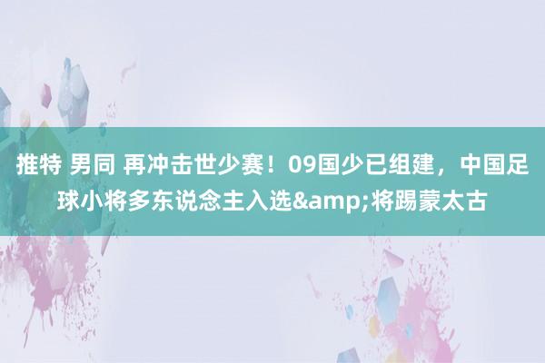 推特 男同 再冲击世少赛！09国少已组建，中国足球小将多东说念主入选&将踢蒙太古
