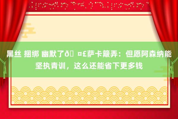 黑丝 捆绑 幽默了🤣萨卡簸弄：但愿阿森纳能坚执青训，这么还能省下更多钱