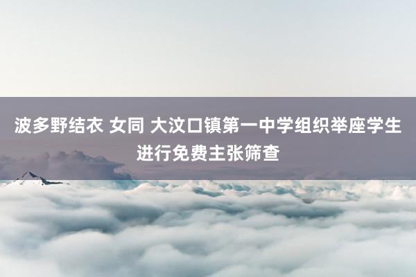 波多野结衣 女同 大汶口镇第一中学组织举座学生进行免费主张筛查