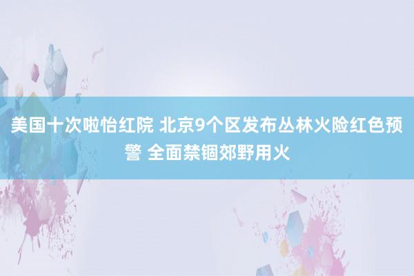 美国十次啦怡红院 北京9个区发布丛林火险红色预警 全面禁锢郊野用火