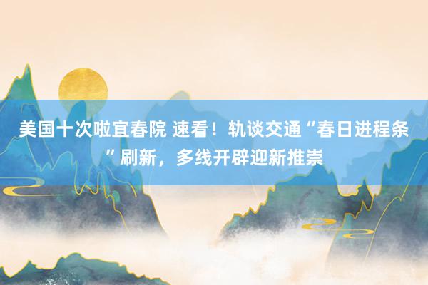 美国十次啦宜春院 速看！轨谈交通“春日进程条”刷新，多线开辟迎新推崇