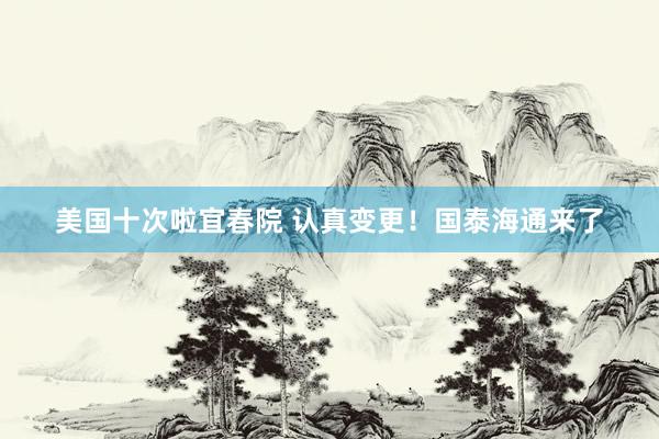美国十次啦宜春院 认真变更！国泰海通来了
