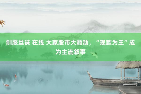 制服丝袜 在线 大家股市大颤动，“现款为王”成为主流叙事