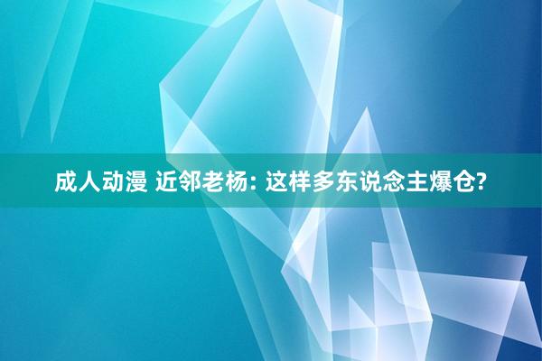 成人动漫 近邻老杨: 这样多东说念主爆仓?