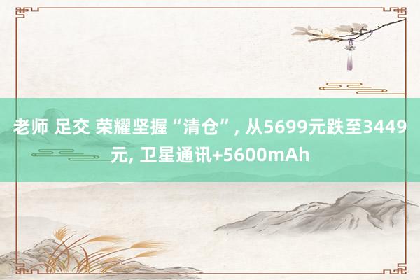 老师 足交 荣耀坚握“清仓”， 从5699元跌至3449元， 卫星通讯+5600mAh