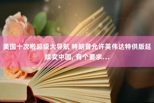 美国十次啦超级大导航 特朗普允许英伟达特供版延续卖中国， 有个要求…