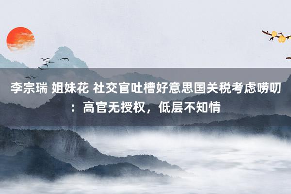 李宗瑞 姐妹花 社交官吐槽好意思国关税考虑唠叨：高官无授权，低层不知情