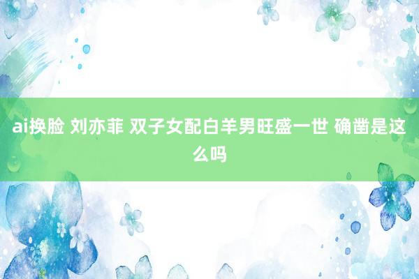 ai换脸 刘亦菲 双子女配白羊男旺盛一世 确凿是这么吗