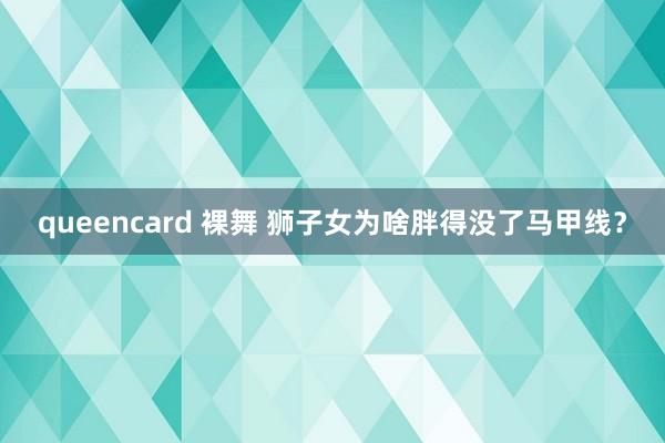 queencard 裸舞 狮子女为啥胖得没了马甲线？