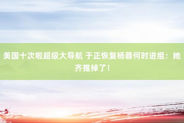 美国十次啦超级大导航 于正恢复杨蓉何时进组：她齐推掉了！