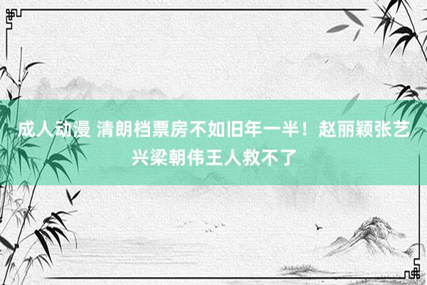 成人动漫 清朗档票房不如旧年一半！赵丽颖张艺兴梁朝伟王人救不了