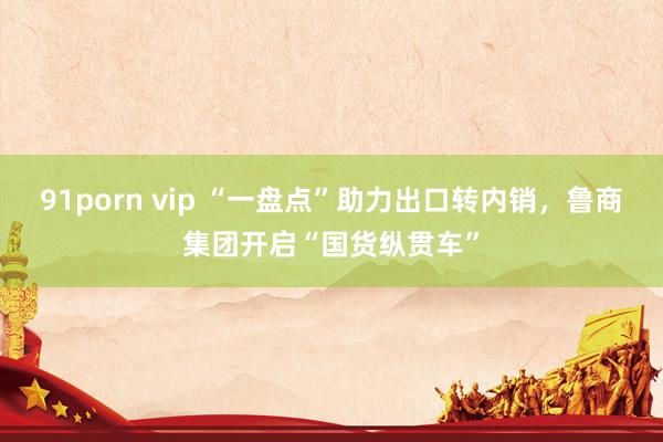 91porn vip “一盘点”助力出口转内销，鲁商集团开启“国货纵贯车”