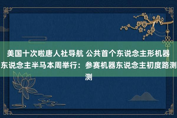 美国十次啦唐人社导航 公共首个东说念主形机器东说念主半马本周举行：参赛机器东说念主初度路测