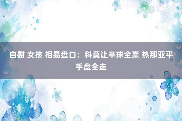 自慰 女孩 相易盘口:科莫让半球全赢 热那亚平手盘全走