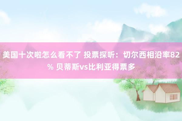 美国十次啦怎么看不了 投票探听：切尔西相沿率82% 贝蒂斯vs比利亚得票多