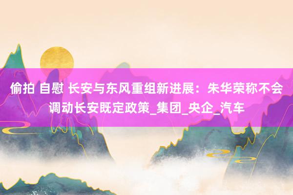 偷拍 自慰 长安与东风重组新进展：朱华荣称不会调动长安既定政策_集团_央企_汽车