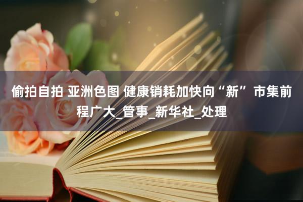 偷拍自拍 亚洲色图 健康销耗加快向“新” 市集前程广大_管事_新华社_处理