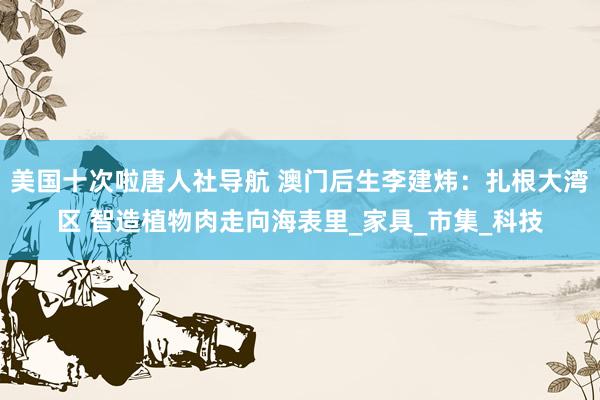 美国十次啦唐人社导航 澳门后生李建炜：扎根大湾区 智造植物肉走向海表里_家具_市集_科技