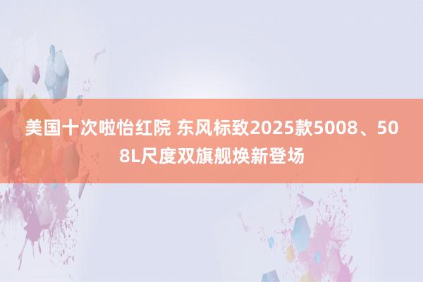 美国十次啦怡红院 东风标致2025款5008、508L尺度双旗舰焕新登场