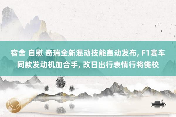 宿舍 自慰 奇瑞全新混动技能轰动发布， F1赛车同款发动机加合手， 改日出行表情行将雠校