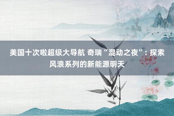 美国十次啦超级大导航 奇瑞“混动之夜”: 探索风浪系列的新能源明天