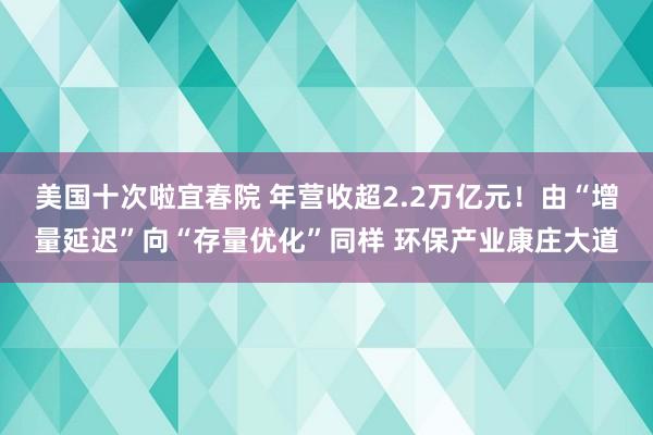 美国十次啦宜春院 年营收超2.2万亿元！由“增量延迟”向“存量优化”同样 环保产业康庄大道