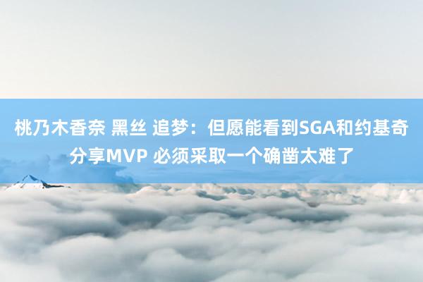 桃乃木香奈 黑丝 追梦：但愿能看到SGA和约基奇分享MVP 必须采取一个确凿太难了