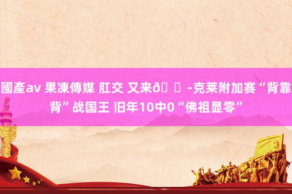 國產av 果凍傳媒 肛交 又来😭克莱附加赛“背靠背”战国王 旧年10中0“佛祖显零”