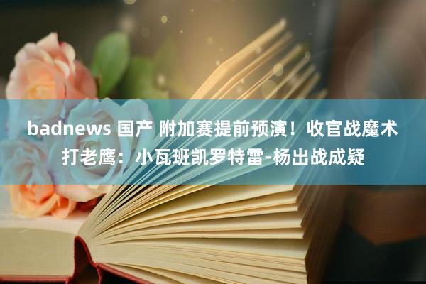 badnews 国产 附加赛提前预演！收官战魔术打老鹰：小瓦班凯罗特雷-杨出战成疑
