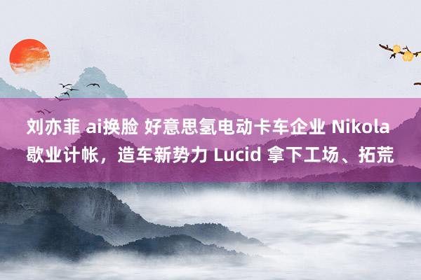 刘亦菲 ai换脸 好意思氢电动卡车企业 Nikola 歇业计帐，造车新势力 Lucid 拿下工场、拓荒