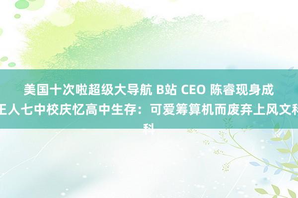 美国十次啦超级大导航 B站 CEO 陈睿现身成王人七中校庆忆高中生存：可爱筹算机而废弃上风文科