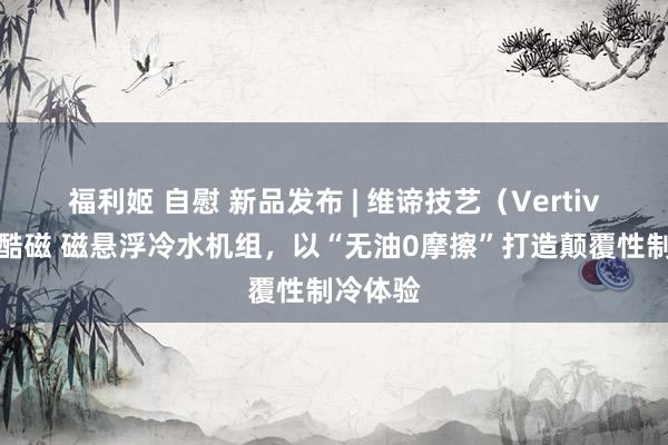 福利姬 自慰 新品发布 | 维谛技艺（Vertiv）发布酷磁 磁悬浮冷水机组，以“无油0摩擦”打造颠覆性制冷体验