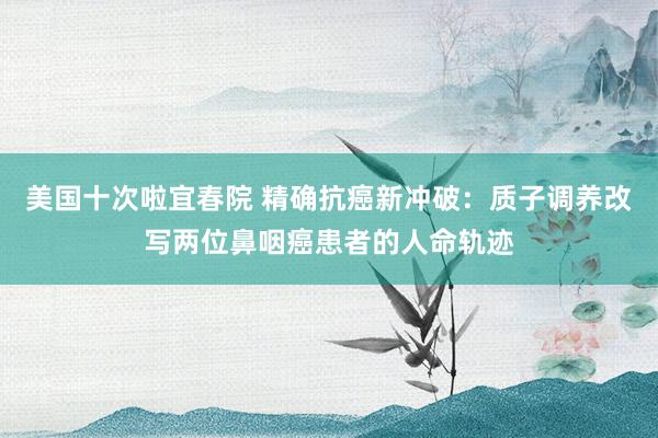 美国十次啦宜春院 精确抗癌新冲破：质子调养改写两位鼻咽癌患者的人命轨迹