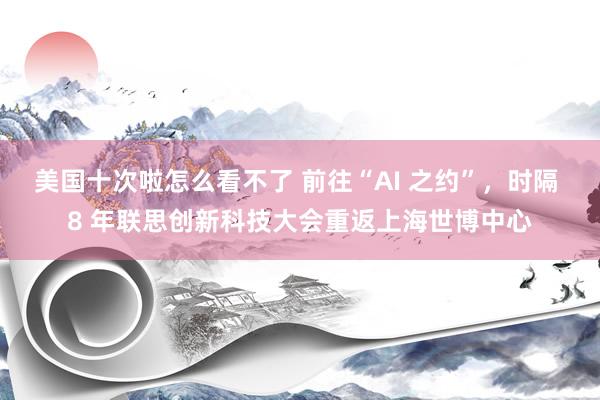 美国十次啦怎么看不了 前往“AI 之约”，时隔 8 年联思创新科技大会重返上海世博中心